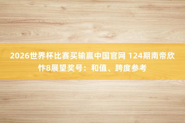 2026世界杯比赛买输赢中国官网 124期南帝欣忭8展望奖号：和值、跨度参考
