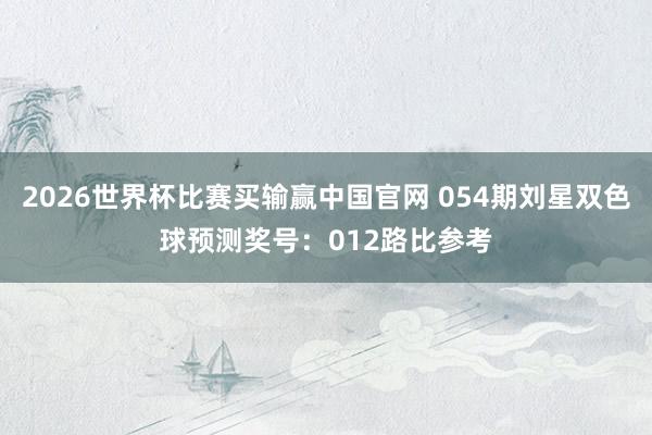 2026世界杯比赛买输赢中国官网 054期刘星双色球预测奖号：012路比参考