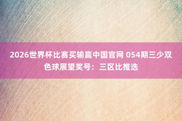 2026世界杯比赛买输赢中国官网 054期三少双色球展望奖号：三区比推选
