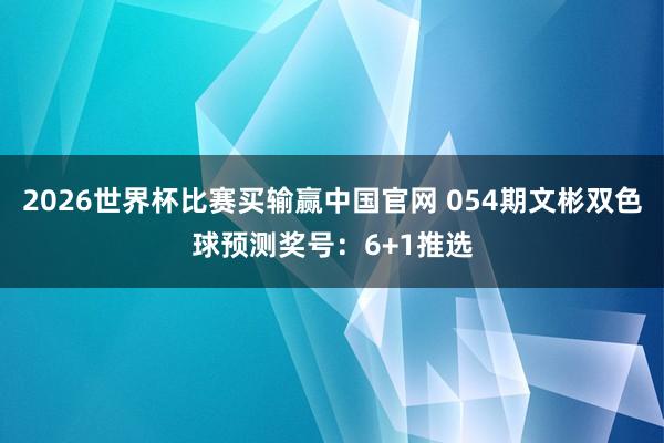 2026世界杯比赛买输赢中国官网 054期文彬双色球预测奖号：6+1推选
