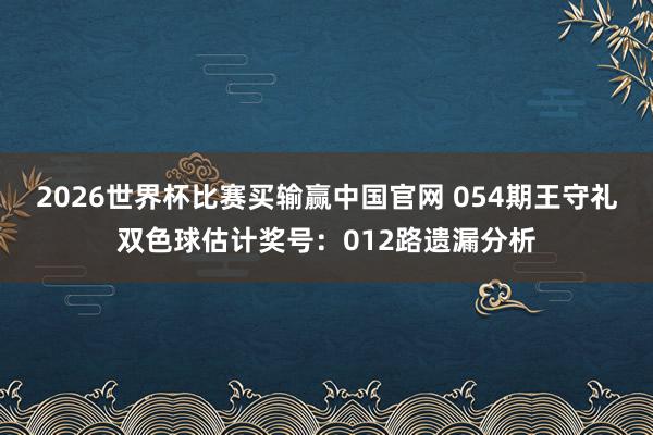 2026世界杯比赛买输赢中国官网 054期王守礼双色球估计奖号：012路遗漏分析