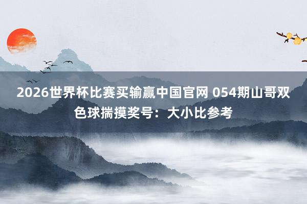 2026世界杯比赛买输赢中国官网 054期山哥双色球揣摸奖号：大小比参考