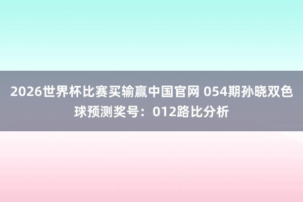 2026世界杯比赛买输赢中国官网 054期孙晓双色球预测奖号：012路比分析
