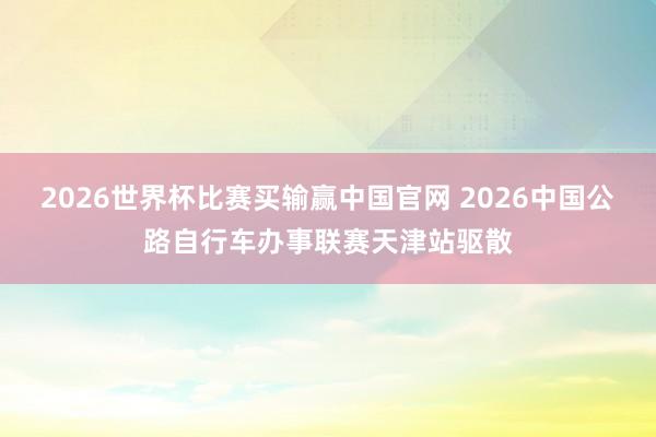 2026世界杯比赛买输赢中国官网 2026中国公路自行车办事联赛天津站驱散