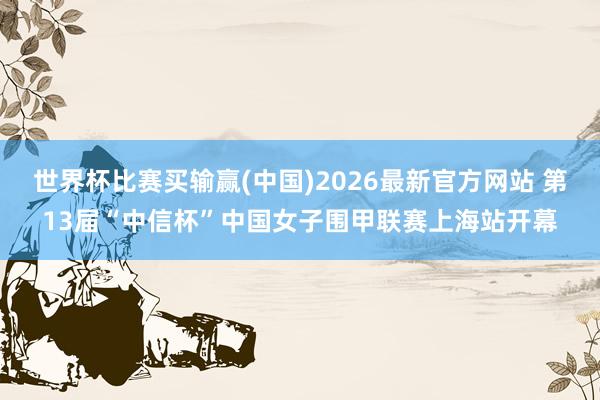 世界杯比赛买输赢(中国)2026最新官方网站 第13届“中信杯”中国女子围甲联赛上海站开幕