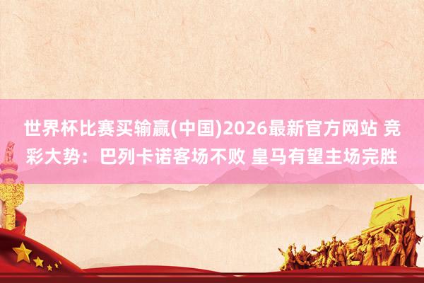 世界杯比赛买输赢(中国)2026最新官方网站 竞彩大势：巴列卡诺客场不败 皇马有望主场完胜