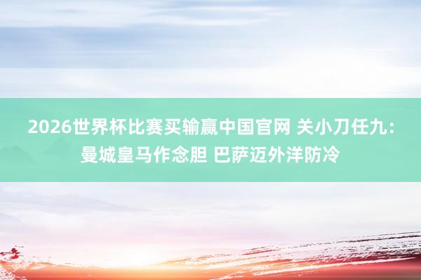 2026世界杯比赛买输赢中国官网 关小刀任九：曼城皇马作念胆 巴萨迈外洋防冷
