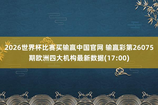 2026世界杯比赛买输赢中国官网 输赢彩第26075期欧洲四大机构最新数据(17:00)