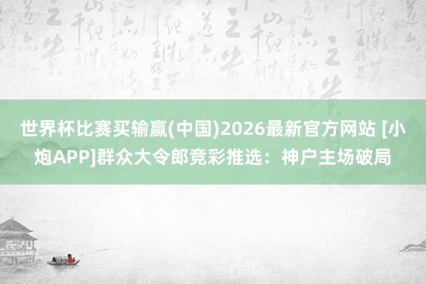 世界杯比赛买输赢(中国)2026最新官方网站 [小炮APP]群众大令郎竞彩推选：神户主场破局