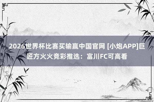 2026世界杯比赛买输赢中国官网 [小炮APP]巨匠方火火竞彩推选：富川FC可高看