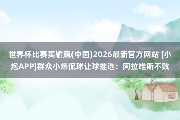 世界杯比赛买输赢(中国)2026最新官方网站 [小炮APP]群众小炜侃球让球推选：阿拉维斯不败