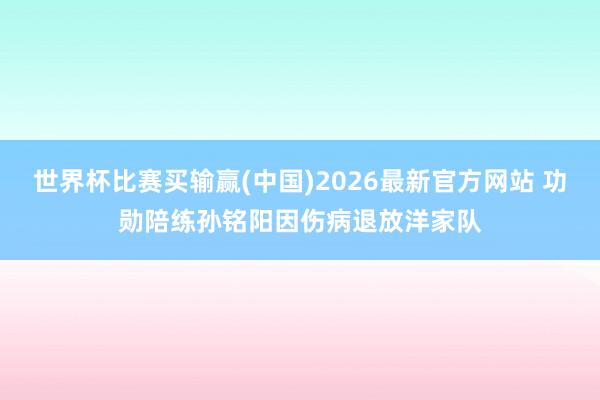 世界杯比赛买输赢(中国)2026最新官方网站 功勋陪练孙铭阳因伤病退放洋家队