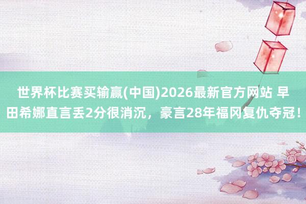世界杯比赛买输赢(中国)2026最新官方网站 早田希娜直言丢2分很消沉，豪言28年福冈复仇夺冠！