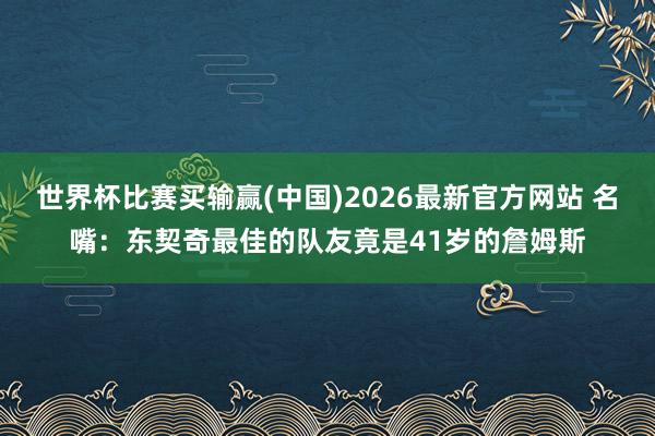 世界杯比赛买输赢(中国)2026最新官方网站 名嘴：东契奇最佳的队友竟是41岁的詹姆斯