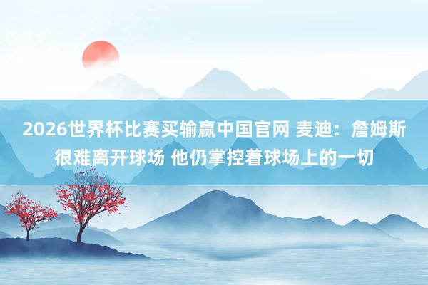 2026世界杯比赛买输赢中国官网 麦迪：詹姆斯很难离开球场 他仍掌控着球场上的一切