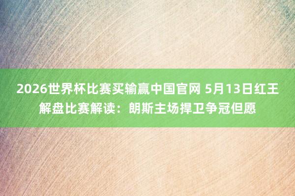 2026世界杯比赛买输赢中国官网 5月13日红王解盘比赛解读：朗斯主场捍卫争冠但愿