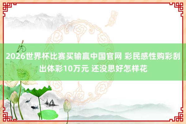 2026世界杯比赛买输赢中国官网 彩民感性购彩刮出体彩10万元 还没思好怎样花