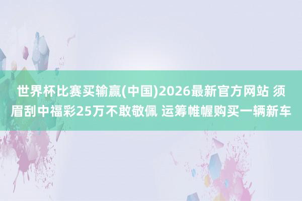 世界杯比赛买输赢(中国)2026最新官方网站 须眉刮中福彩25万不敢敬佩 运筹帷幄购买一辆新车