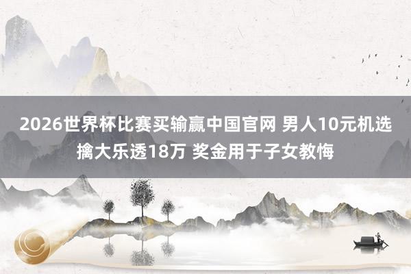 2026世界杯比赛买输赢中国官网 男人10元机选擒大乐透18万 奖金用于子女教悔