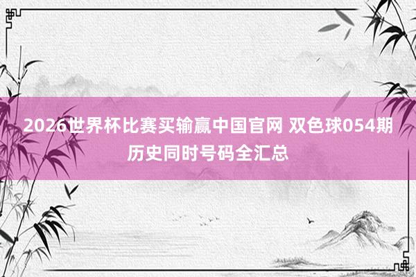 2026世界杯比赛买输赢中国官网 双色球054期历史同时号码全汇总