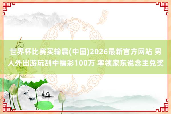 世界杯比赛买输赢(中国)2026最新官方网站 男人外出游玩刮中福彩100万 率领家东说念主兑奖