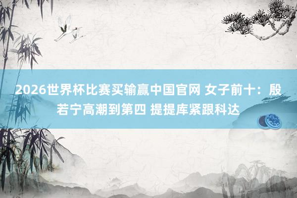 2026世界杯比赛买输赢中国官网 女子前十：殷若宁高潮到第四 提提库紧跟科达
