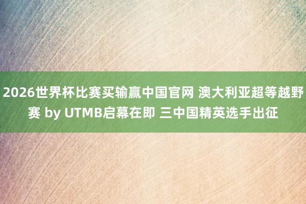 2026世界杯比赛买输赢中国官网 澳大利亚超等越野赛 by UTMB启幕在即 三中国精英选手出征