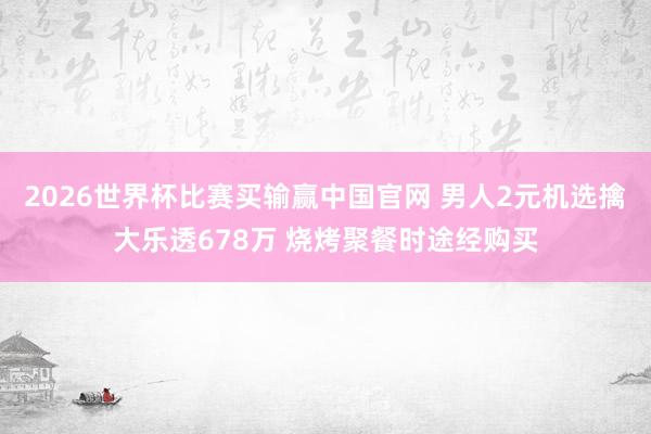 2026世界杯比赛买输赢中国官网 男人2元机选擒大乐透678万 烧烤聚餐时途经购买