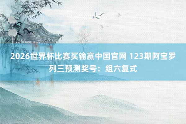 2026世界杯比赛买输赢中国官网 123期阿宝罗列三预测奖号：组六复式