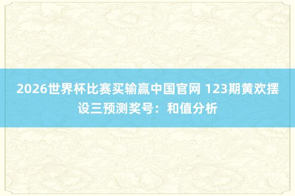 2026世界杯比赛买输赢中国官网 123期黄欢摆设三预测奖号：和值分析