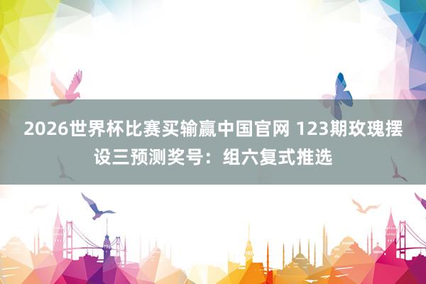 2026世界杯比赛买输赢中国官网 123期玫瑰摆设三预测奖号：组六复式推选