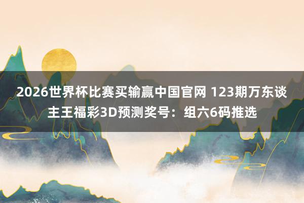 2026世界杯比赛买输赢中国官网 123期万东谈主王福彩3D预测奖号：组六6码推选