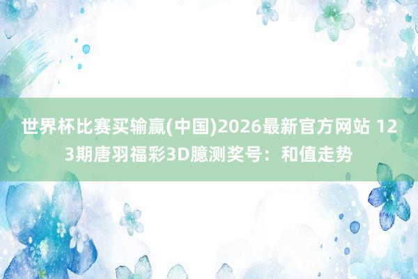 世界杯比赛买输赢(中国)2026最新官方网站 123期唐羽福彩3D臆测奖号：和值走势