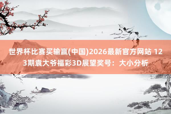 世界杯比赛买输赢(中国)2026最新官方网站 123期袁大爷福彩3D展望奖号：大小分析