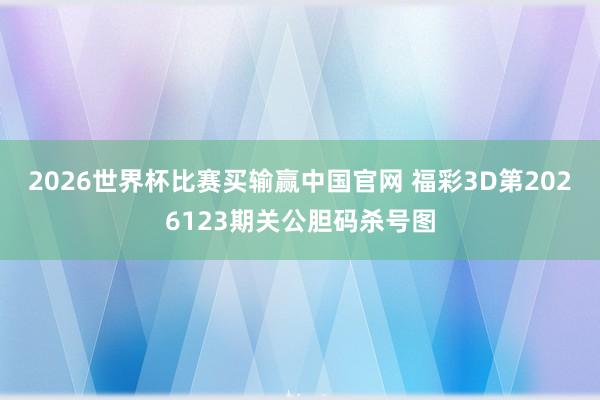 2026世界杯比赛买输赢中国官网 福彩3D第2026123期关公胆码杀号图