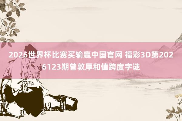 2026世界杯比赛买输赢中国官网 福彩3D第2026123期曾敦厚和值跨度字谜