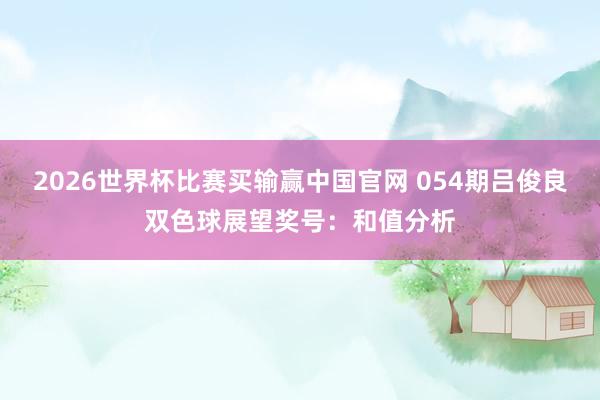 2026世界杯比赛买输赢中国官网 054期吕俊良双色球展望奖号：和值分析