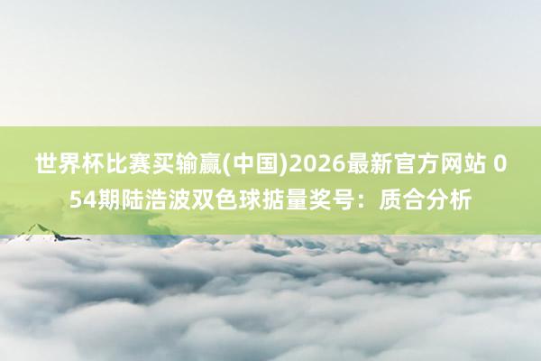 世界杯比赛买输赢(中国)2026最新官方网站 054期陆浩波双色球掂量奖号:质合分析