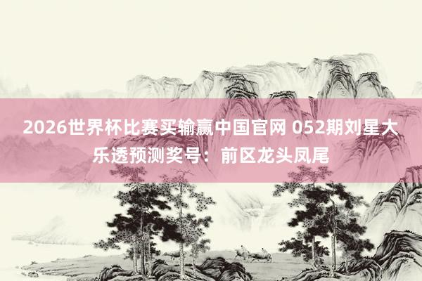 2026世界杯比赛买输赢中国官网 052期刘星大乐透预测奖号：前区龙头凤尾