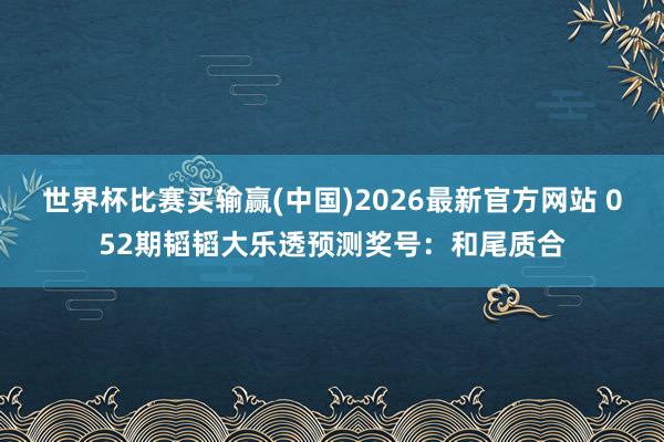世界杯比赛买输赢(中国)2026最新官方网站 052期韬韬大乐透预测奖号:和尾质合