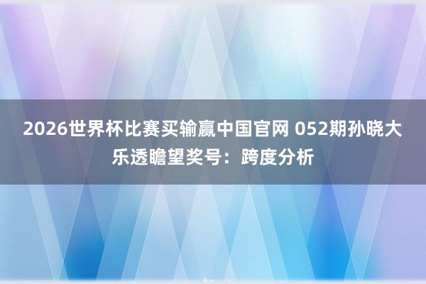 2026世界杯比赛买输赢中国官网 052期孙晓大乐透瞻望奖号：跨度分析