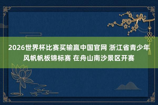 2026世界杯比赛买输赢中国官网 浙江省青少年风帆帆板锦标赛 在舟山南沙景区开赛