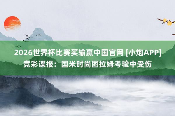 2026世界杯比赛买输赢中国官网 [小炮APP]竞彩谍报：国米时尚图拉姆考验中受伤