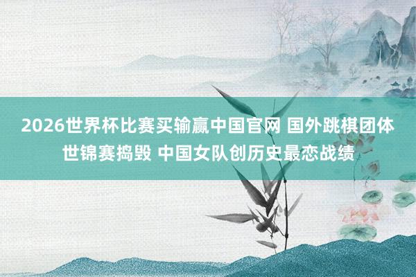 2026世界杯比赛买输赢中国官网 国外跳棋团体世锦赛捣毁 中国女队创历史最恋战绩