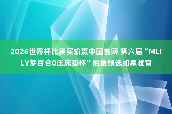 2026世界杯比赛买输赢中国官网 第六届“MLILY梦百合0压床垫杯”抽象预选如皋收官