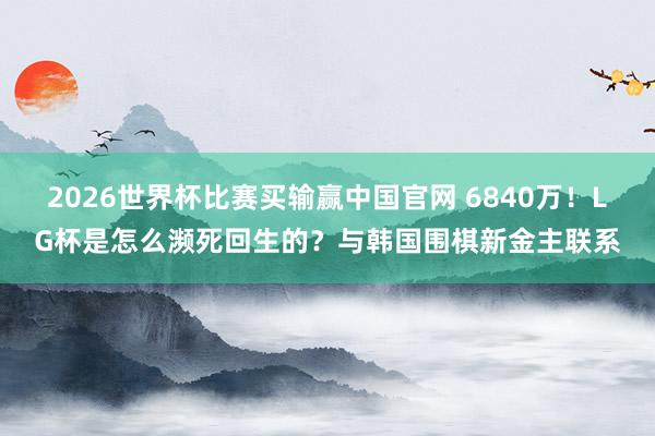 2026世界杯比赛买输赢中国官网 6840万！LG杯是怎么濒死回生的？与韩国围棋新金主联系