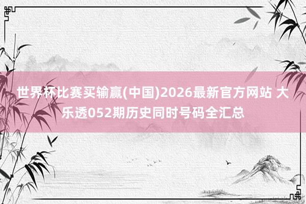 世界杯比赛买输赢(中国)2026最新官方网站 大乐透052期历史同时号码全汇总