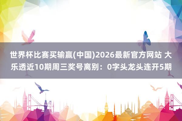 世界杯比赛买输赢(中国)2026最新官方网站 大乐透近10期周三奖号离别:0字头龙头连开5期