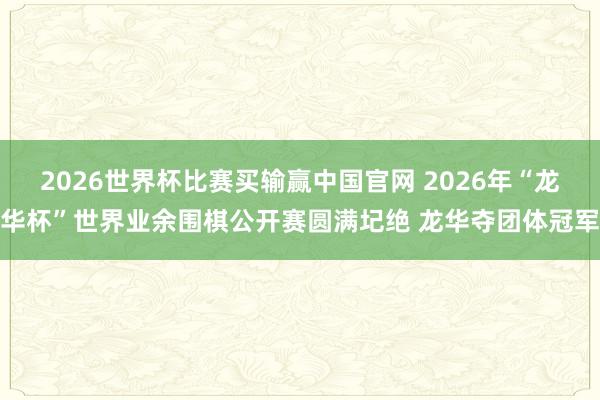 2026世界杯比赛买输赢中国官网 2026年“龙华杯”世界业余围棋公开赛圆满圮绝 龙华夺团体冠军