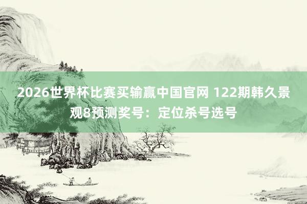 2026世界杯比赛买输赢中国官网 122期韩久景观8预测奖号：定位杀号选号
